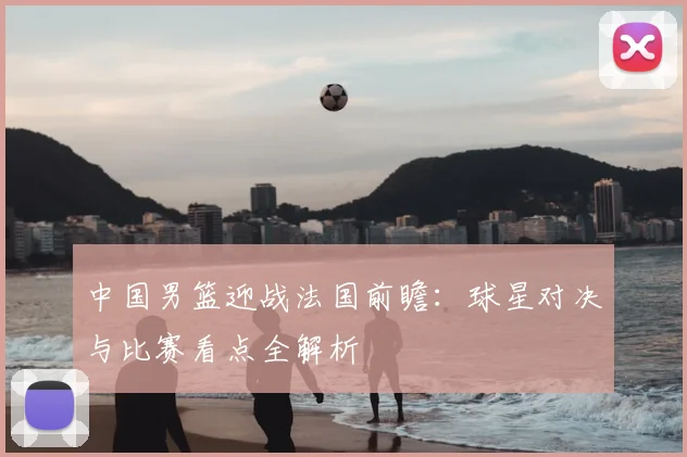 中国男篮迎战法国前瞻:球星对决与比赛看点全解析