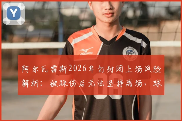 阿尔瓦雷斯2026年打封闭上场风险解析:被踩伤后无法坚持离场,球员带伤出战引热议