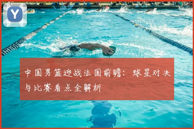 中国男篮迎战法国前瞻：球星对决与比赛看点全解析