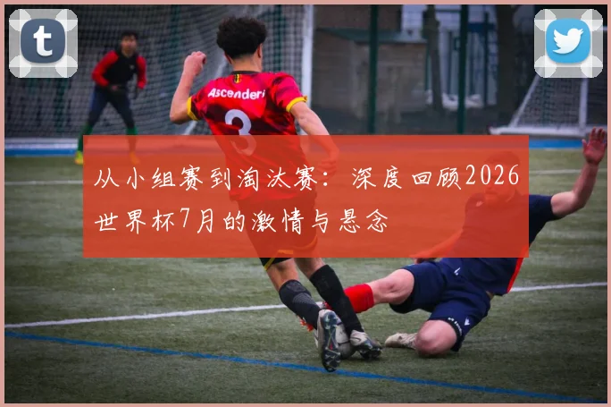 从小组赛到淘汰赛:深度回顾2026世界杯7月的激情与悬念