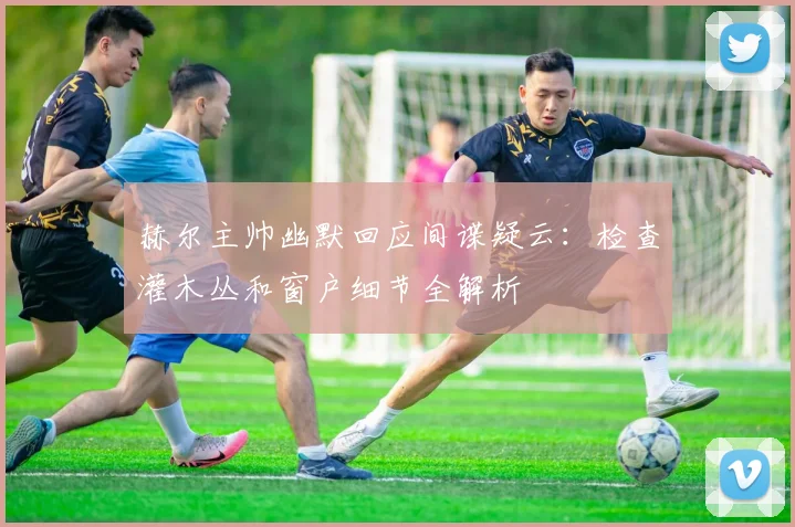 赫尔主帅幽默回应间谍疑云:检查灌木丛和窗户细节全解析
