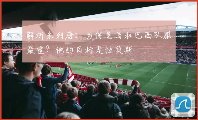 解析米利唐:为何皇马和巴西队服最重?他的目标是拉莫斯