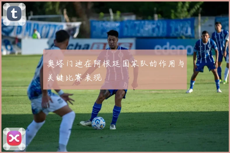 奥塔门迪在阿根廷国家队的作用与关键比赛表现