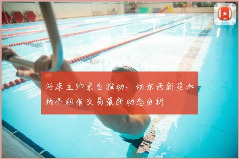 河床主帅亲自推动，切尔西新星加纳乔租借交易最新动态分析