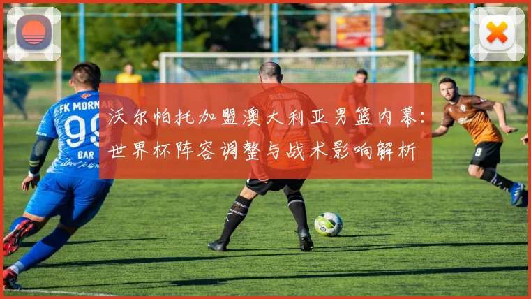 沃尔帕托加盟澳大利亚男篮内幕：世界杯阵容调整与战术影响解析