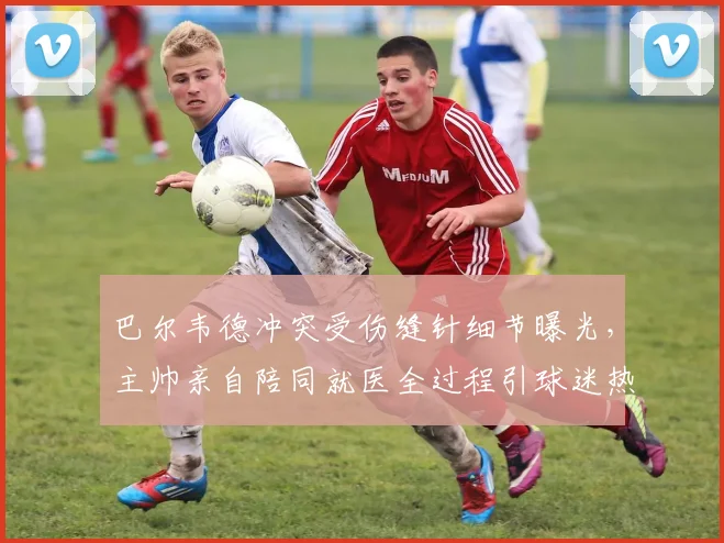 巴尔韦德冲突受伤缝针细节曝光,主帅亲自陪同就医全过程引球迷热议