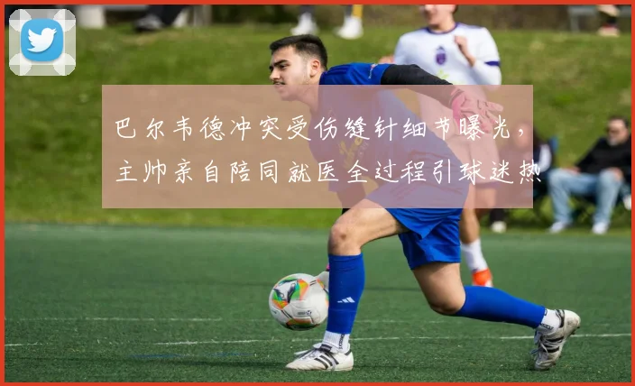 巴尔韦德冲突受伤缝针细节曝光，主帅亲自陪同就医全过程引球迷热议