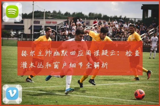 赫尔主帅幽默回应间谍疑云：检查灌木丛和窗户细节全解析