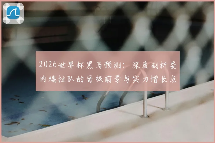 2026世界杯黑马预测:深度剖析委内瑞拉队的晋级前景与实力增长点