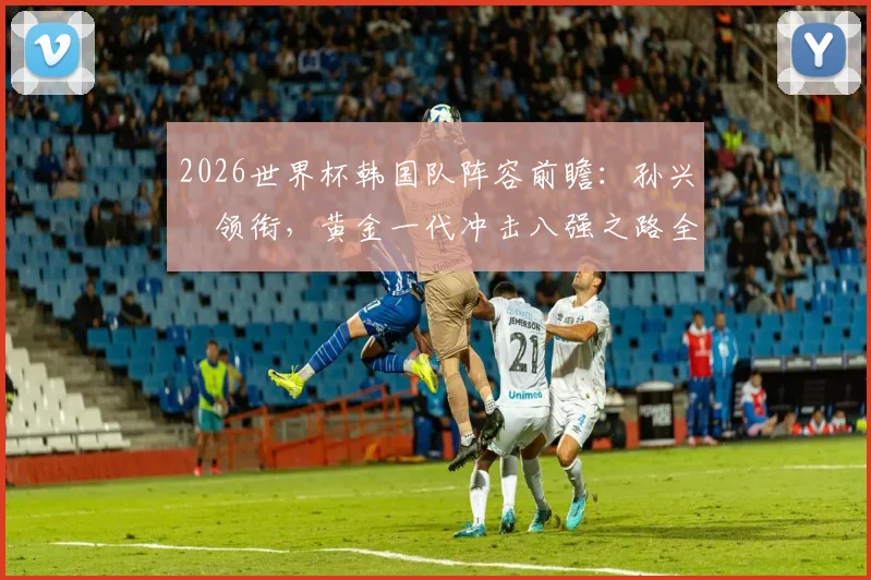 2026世界杯韩国队阵容前瞻：孙兴慜领衔，黄金一代冲击八强之路全解析