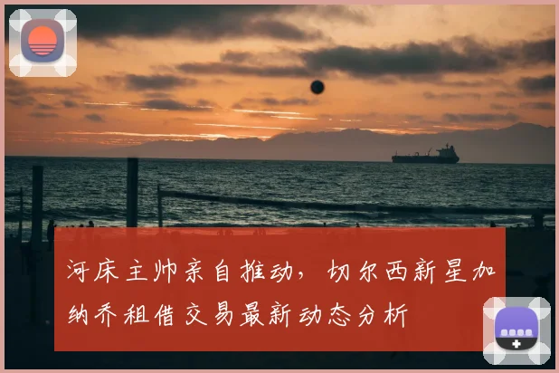 河床主帅亲自推动,切尔西新星加纳乔租借交易最新动态分析