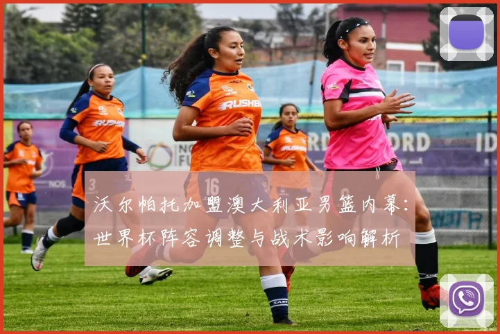 沃尔帕托加盟澳大利亚男篮内幕:世界杯阵容调整与战术影响解析