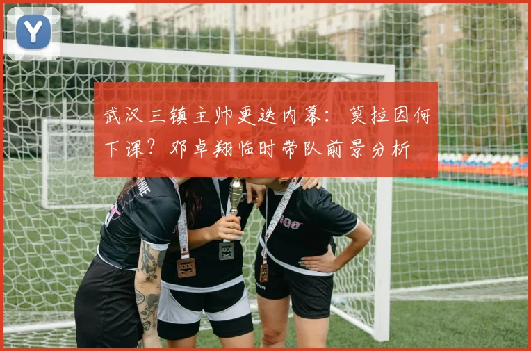 武汉三镇主帅更迭内幕：莫拉因何下课？邓卓翔临时带队前景分析